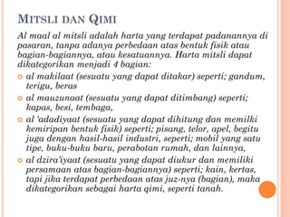 MITSLI DAN QIMI
Al maal al mitsli adalah harta yang terdapat padanannya di
pasaran, tanpa adanya perbedaan atas bentuk fisik atau
bagian-bagiannya, atau kesatuannya. Harta mitsli dapat
dikategorikan menjadi 4 bagian:
 al makilaat (sesuatu yang dapat ditakar) seperti; gandum,
terigu, beras
 al mauzunaat (sesuatu yang dapat ditimbang) seperti;
kapas, besi, tembaga,
 al ‘adadiyaat (sesuatu yang dapat dihitung dan memilki
kemiripan bentuk fisik) seperti; pisang, telor, apel, begitu
juga dengan hasil-hasil industri, seperti; mobil yang satu
tipe, buku-buku baru, perabotan rumah, dan lainnya,
 al dzira’iyaat (sesuatu yang dapat diukur dan memiliki
persamaan atas bagian-bagiannya) seperti; kain, kertas,
tapi jika terdapat perbedaan atas juz-nya (bagian), maka
dikategorikan sebagai harta qimi, seperti tanah.
 