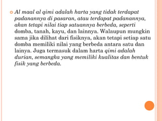  Al maal al qimi adalah harta yang tidak terdapat
padanannya di pasaran, atau terdapat padanannya,
akan tetapi nilai tiap satuannya berbeda, seperti
domba, tanah, kayu, dan lainnya. Walaupun mungkin
sama jika dilihat dari fisiknya, akan tetapi setiap satu
domba memiliki nilai yang berbeda antara satu dan
lainya. Juga termasuk dalam harta qimi adalah
durian, semangka yang memiliki kualitas dan bentuk
fisik yang berbeda.
 