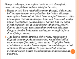 Dengan adanya pembagian harta mitsli dan qimi,
memiliki implikasi hukum sebagai berikut;
 Harta mitsli bisa menjadi tsaman (harga) dalam jual
beli hanya dengan menyebutkan jenis dan sifatnya,
sedangkan harta qimi tidak bisa menjadi tsaman. Jika
harta qimi dikaitkan dengan hak-hak finansial, maka
harus disebutkan secara detail, karena hal itu akan
mempengaruhi nilai yang dicerminkannya, seperti
domba Australia, tentunya akan berbeda nilainya
dengan domba Indonesia, walaupun mungkin jenis
dan sifatnya sama
 Jika harta mitsli dirusak oleh orang, maka wajib
diganti dengan padanannya yang mendekati nilai
ekonomisnya (finansial), atau sama. Tapi jika harta
qimi dirusak, maka harus diganti sesuai dengan nilai
ekonomis (finansial) harta qimi tersebut, karena
memang susah untuk mendapatkan padanannya di
pasaran.
 