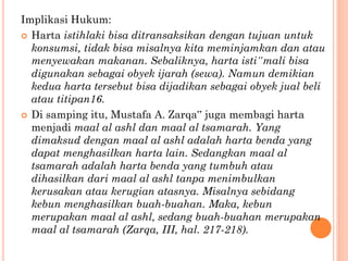 Implikasi Hukum:
 Harta istihlaki bisa ditransaksikan dengan tujuan untuk
konsumsi, tidak bisa misalnya kita meminjamkan dan atau
menyewakan makanan. Sebaliknya, harta isti‟mali bisa
digunakan sebagai obyek ijarah (sewa). Namun demikian
kedua harta tersebut bisa dijadikan sebagai obyek jual beli
atau titipan16.
 Di samping itu, Mustafa A. Zarqa‟ juga membagi harta
menjadi maal al ashl dan maal al tsamarah. Yang
dimaksud dengan maal al ashl adalah harta benda yang
dapat menghasilkan harta lain. Sedangkan maal al
tsamarah adalah harta benda yang tumbuh atau
dihasilkan dari maal al ashl tanpa menimbulkan
kerusakan atau kerugian atasnya. Misalnya sebidang
kebun menghasilkan buah-buahan. Maka, kebun
merupakan maal al ashl, sedang buah-buahan merupakan
maal al tsamarah (Zarqa, III, hal. 217-218).
 