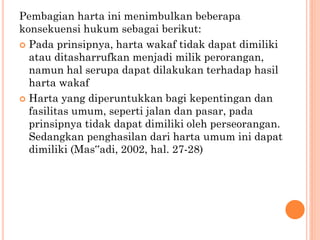 Pembagian harta ini menimbulkan beberapa
konsekuensi hukum sebagai berikut:
 Pada prinsipnya, harta wakaf tidak dapat dimiliki
atau ditasharrufkan menjadi milik perorangan,
namun hal serupa dapat dilakukan terhadap hasil
harta wakaf
 Harta yang diperuntukkan bagi kepentingan dan
fasilitas umum, seperti jalan dan pasar, pada
prinsipnya tidak dapat dimiliki oleh perseorangan.
Sedangkan penghasilan dari harta umum ini dapat
dimiliki (Mas‟adi, 2002, hal. 27-28)
 
