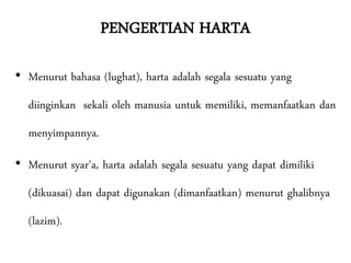 PENGERTIAN HARTA
• Menurut bahasa (lughat), harta adalah segala sesuatu yang
diinginkan sekali oleh manusia untuk memiliki, memanfaatkan dan
menyimpannya.
• Menurut syar'a, harta adalah segala sesuatu yang dapat dimiliki
(dikuasai) dan dapat digunakan (dimanfaatkan) menurut ghalibnya
(lazim).
 