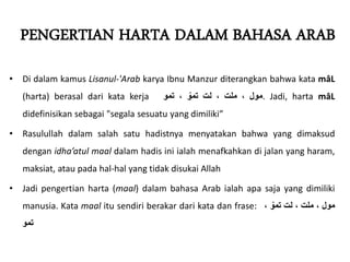 PENGERTIAN HARTA DALAM BAHASA ARAB
• Di dalam kamus Lisanul-'Arab karya Ibnu Manzur diterangkan bahwa kata mâL
(harta) berasal dari kata kerja ‫مول‬
،
‫ملت‬
،
‫لت‬
ّ
‫تمو‬
،
‫تمو‬ . Jadi, harta mâL
didefinisikan sebagai "segala sesuatu yang dimiliki”
• Rasulullah dalam salah satu hadistnya menyatakan bahwa yang dimaksud
dengan idha’atul maal dalam hadis ini ialah menafkahkan di jalan yang haram,
maksiat, atau pada hal-hal yang tidak disukai Allah
• Jadi pengertian harta (maal) dalam bahasa Arab ialah apa saja yang dimiliki
manusia. Kata maal itu sendiri berakar dari kata dan frase: ‫مول‬
،
‫ملت‬
،
‫لت‬
ّ
‫تمو‬
،
‫تمو‬
 