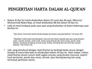 PENGERTIAN HARTA DALAM AL-QUR’AN
• Dalam Al-Qur’an harta disebutkan dalam 25 surat dan 46 ayat. Menurut
Muhammad Abdul Baqi, al-maal disebutkan 86 kali dalam Al-Qur’an.
• Lafal al-maal terdapat pada ayat-ayat yang disebutkan di dalam beberapa ayat
berikut ini.
”Dan kamu mencintai harta benda dengan kecintaan yang berlebihan.” (al-Fajar:20)
”Dijadikan indah pada (pandangan) manusia kecintaan kepada apa-apa yang diingini,
yaitu: wanita-wanita, anak-anak, harta yang banyak dari jenis emas, perak, kuda
pilihan, binatang-binatang ternak [unta, lembu, kambing dan biri-biri] dan sawah
ladang.” (Ali-Imran:14).
• Jadi, yang dimaksud dengan maal (harta) itu berbeda-beda sesuai dengan
tempat di mana kata-kata itu disebutkan dalam Al-Qur’an. Akan tetapi, makna
maal (harta) secara umum ialah segala sesuatu yang disukai manusia, seperti
hasil pertanian, perak atau emas, ternak, atau barang-barang lain yang
termasuk perhiasan dunia.
 