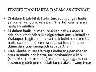 PENGERTIAN HARTA DALAM AS-SUNNAH
• Di dalam kitab-kitab hadis terdapat banyak hadis
yang mengandung kata maal (harta), diantaranya
hadis Rasulullah
• Di dalam hadis ini menunjukkan bahwa maal itu
adalah nikmat Allah jika digunakan untuk kebaikan.
Walaupun begitu, manusia tidak boleh menyembah
harta dan menjadikannya sebagai tujuan hidup
dunia dan lupa mengabdi kepada Allah.
• Hadis-hadis ini secara tegas melarang penahanan
atau penimbunan harta, me-nasionalisasi-kan
(seperti sistem komunis) atau mengganggu harta
seseorang oleh pemerintah tanpa alasan yang tegas.
 