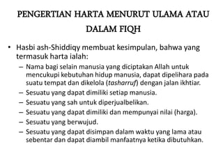 PENGERTIAN HARTA MENURUT ULAMA ATAU
DALAM FIQH
• Hasbi ash-Shiddiqy membuat kesimpulan, bahwa yang
termasuk harta ialah:
– Nama bagi selain manusia yang diciptakan Allah untuk
mencukupi kebutuhan hidup manusia, dapat dipelihara pada
suatu tempat dan dikelola (tasharruf) dengan jalan ikhtiar.
– Sesuatu yang dapat dimiliki setiap manusia.
– Sesuatu yang sah untuk diperjualbelikan.
– Sesuatu yang dapat dimiliki dan mempunyai nilai (harga).
– Sesuatu yang berwujud.
– Sesuatu yang dapat disimpan dalam waktu yang lama atau
sebentar dan dapat diambil manfaatnya ketika dibutuhkan.
 