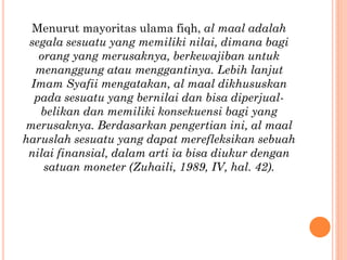 Menurut mayoritas ulama fiqh, al maal adalah
segala sesuatu yang memiliki nilai, dimana bagi
orang yang merusaknya, berkewajiban untuk
menanggung atau menggantinya. Lebih lanjut
Imam Syafii mengatakan, al maal dikhususkan
pada sesuatu yang bernilai dan bisa diperjual-
belikan dan memiliki konsekuensi bagi yang
merusaknya. Berdasarkan pengertian ini, al maal
haruslah sesuatu yang dapat merefleksikan sebuah
nilai finansial, dalam arti ia bisa diukur dengan
satuan moneter (Zuhaili, 1989, IV, hal. 42).
 