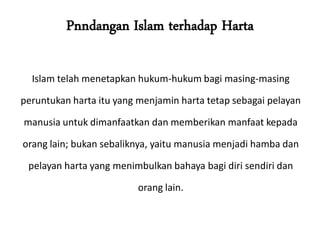 Pnndangan Islam terhadap Harta
Islam telah menetapkan hukum-hukum bagi masing-masing
peruntukan harta itu yang menjamin harta tetap sebagai pelayan
manusia untuk dimanfaatkan dan memberikan manfaat kepada
orang lain; bukan sebaliknya, yaitu manusia menjadi hamba dan
pelayan harta yang menimbulkan bahaya bagi diri sendiri dan
orang lain.
 
