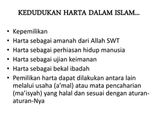 KEDUDUKAN HARTA DALAM ISLAM...
• Kepemilikan
• Harta sebagai amanah dari Allah SWT
• Harta sebagai perhiasan hidup manusia
• Harta sebagai ujian keimanan
• Harta sebagai bekal ibadah
• Pemilikan harta dapat dilakukan antara lain
melalui usaha (a’mal) atau mata pencaharian
(ma’isyah) yang halal dan sesuai dengan aturan-
aturan-Nya
 