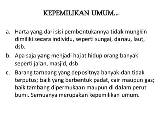KEPEMILIKAN UMUM...
a. Harta yang dari sisi pembentukannya tidak mungkin
dimiliki secara individu, seperti sungai, danau, laut,
dsb.
b. Apa saja yang menjadi hajat hidup orang banyak
seperti jalan, masjid, dsb
c. Barang tambang yang depositnya banyak dan tidak
terputus; baik yang berbentuk padat, cair maupun gas;
baik tambang dipermukaan maupun di dalam perut
bumi. Semuanya merupakan kepemilikan umum.
 