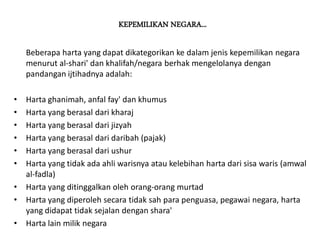 KEPEMILIKAN NEGARA...
Beberapa harta yang dapat dikategorikan ke dalam jenis kepemilikan negara
menurut al-shari' dan khalifah/negara berhak mengelolanya dengan
pandangan ijtihadnya adalah:
• Harta ghanimah, anfal fay' dan khumus
• Harta yang berasal dari kharaj
• Harta yang berasal dari jizyah
• Harta yang berasal dari daribah (pajak)
• Harta yang berasal dari ushur
• Harta yang tidak ada ahli warisnya atau kelebihan harta dari sisa waris (amwal
al-fadla)
• Harta yang ditinggalkan oleh orang-orang murtad
• Harta yang diperoleh secara tidak sah para penguasa, pegawai negara, harta
yang didapat tidak sejalan dengan shara'
• Harta lain milik negara
 