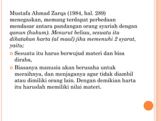 Mustafa Ahmad Zarqa (1984, hal. 289)
menegaskan, memang terdapat perbedaan
mendasar antara pandangan orang syariah dengan
qanun (hukum). Menurut beliau, sesuatu itu
dikatakan harta (al maal) jika memenuhi 2 syarat,
yaitu;
 Sesuatu itu harus berwujud materi dan bisa
diraba,
 Biasanya manusia akan berusaha untuk
meraihnya, dan menjaganya agar tidak diambil
atau dimiliki orang lain. Dengan demikian harta
itu haruslah memiliki nilai materi.
 