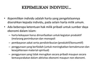 KEPEMILIKAN INDIVIDU...
• Kepemilikan individu adalah harta yang pengelolaannya
diserahkan kepada individu, pada selain harta milik umum.
• Ada beberapa ketentuan hak milik pribadi untuk sumber daya
ekonomi dalam Islam:
– harta kekayaan harus dimanfaatkan untuk kegiatan produktif
(melarang penimbunan dan monopoli
– pembayaran zakat serta pendistribusian (produktif/konsumtif)
– penggunaan yang berfaidah (untuk meningkatkan kemakmuran dan
kesejahteraan material-spiritual)
– penggunaan yang tidak merugikan secara pribadi maupun secara
kemasyarakatan dalam aktivitas ekonomi maupun non ekonomi.
 