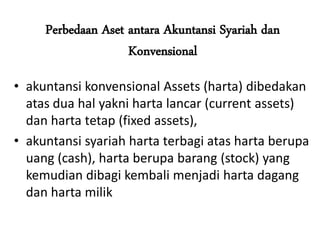 Perbedaan Aset antara Akuntansi Syariah dan
Konvensional
• akuntansi konvensional Assets (harta) dibedakan
atas dua hal yakni harta lancar (current assets)
dan harta tetap (fixed assets),
• akuntansi syariah harta terbagi atas harta berupa
uang (cash), harta berupa barang (stock) yang
kemudian dibagi kembali menjadi harta dagang
dan harta milik
 