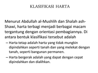 KLASIFIKASI HARTA
Menurut Abdullah al-Mushlih dan Shalah ash-
Shawi, harta terbagi menjadi berbagai macam
tergantung dengan orientasi pembagiannya. Di
antara bentuk klasifikasi tersebut adalah
– Harta tetap adalah harta yang tidak mungkin
dipindahkan seperti tanah dan yang melekat dengan
tanah, seperti bangunan permanen.
– Harta bergerak adalah yang dapat dengan cepat
dipindahkan dan dialihkan.
 