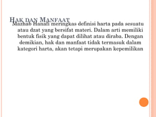 HAK DAN MANFAAT
Mazhab Hanafi meringkas definisi harta pada sesuatu
atau dzat yang bersifat materi. Dalam arti memiliki
bentuk fisik yang dapat dilihat atau diraba. Dengan
demikian, hak dan manfaat tidak termasuk dalam
kategori harta, akan tetapi merupakan kepemilikan
 