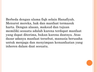 Berbeda dengan ulama fiqh selain Hanafiyah.
Menurut mereka, hak dan manfaat termasuk
harta. Dengan alasan, maksud dan tujuan
memiliki sesuatu adalah karena terdapat manfaat
yang dapat diterima, bukan karena dzatnya. Atas
dasar adanya manfaat tersebut, manusia berusaha
untuk menjaga dan menyimpan kemanfaatan yang
inheren dalam dzat sesuatu.
 