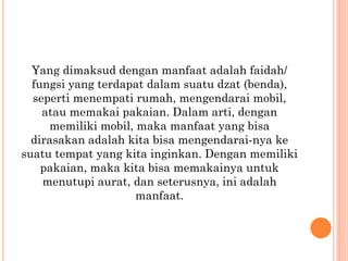 Yang dimaksud dengan manfaat adalah faidah/
fungsi yang terdapat dalam suatu dzat (benda),
seperti menempati rumah, mengendarai mobil,
atau memakai pakaian. Dalam arti, dengan
memiliki mobil, maka manfaat yang bisa
dirasakan adalah kita bisa mengendarai-nya ke
suatu tempat yang kita inginkan. Dengan memiliki
pakaian, maka kita bisa memakainya untuk
menutupi aurat, dan seterusnya, ini adalah
manfaat.
 