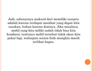 Jadi, sebenarnya maksud dari memiliki sesuatu
adalah karena terdapat manfaat yang dapat kita
rasakan, bukan karena dzatnya. Jika misalnya,
mobil yang kita miliki sudah tidak bisa kita
kendarai, tentunya mobil tersebut tidak akan kita
pakai lagi, walaupun secara fisik mungkin masih
terlihat bagus.
 