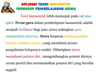 Aplikasi Teori Humanistik
Terhadap Pembelajaran Siswa
Teori humanistik lebih menunjuk pada ruh atau
spirit. Peran guru dalam pembelajaran humanistik adalah
menjadi fasilitator bagi para siswa sedangkan guru
memberikan motivasi. Siswa berperan sebagai pelaku

utama (student center) yang memaknai proses
pengalaman belajarnya sendiri. Diharapkan siswa
memahami potensi diri , mengembangkan potensi dirinya
secara positif dan meminimalkan potensi diri yang bersifat
negatif.

 