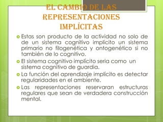 El cambio de las
          representaciones
              implícitas
 Estas   son producto de la actividad no solo de
  de un sistema cognitivo implícito un sistema
  primario no filogenética y ontogenético si no
  también de lo cognitivo.
 El sistema cognitivo implícito seria como un
  sistema cognitivo de guardia.
 La función del aprendizaje implícito es detectar
  regularidades en el ambiente.
 Las representaciones reservaran estructuras
  regulares que sean de verdadera construcción
  mental.
 