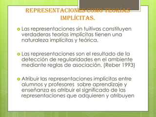 Representaciones como teorías
            implícitas.
 Lasrepresentaciones sin tuitivas constituyen
  verdaderas teorías implícitas tienen una
  naturaleza implícitas y teórica.

 Lasrepresentaciones son el resultado de la
  detección de regularidades en el ambiente
  mediante reglas de asociación. (Reber 1993)

 Atribuir
         las representaciones implícitas entre
  alumnos y profesores sobre aprendizaje y
  enseñanza es atribuir el significado de las
  representaciones que adquieren y atribuyen
 