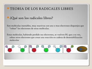 TEORIA DE LOS RADICALES LIBRES
¿Qué son los radicales libres?
Son moléculas inestables, muy reactivas con uno o mas electrones disparejos que
“roban” los electrones de otras moléculas.
Estas moléculas, habiendo perdido sus electrones, se vuelven RL que a su vez,
roban otros electrones que crean una reacción en cadena de desestabilización
molecular
 