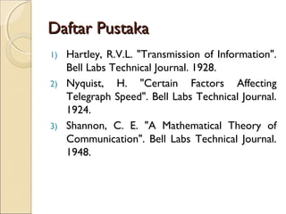 Daftar PustakaDaftar Pustaka
1) Hartley, R.V.L. "Transmission of Information".
Bell Labs Technical Journal. 1928.
2) Nyquist, H. "Certain Factors Affecting
Telegraph Speed". Bell Labs Technical Journal.
1924.
3) Shannon, C. E. "A Mathematical Theory of
Communication". Bell Labs Technical Journal.
1948.
 