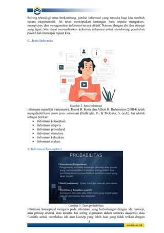3
Seiring teknologi terus berkembang, jumlah informasi yang tersedia bagi kita tumbuh
secara eksponensial. Ini telah menciptakan tantangan baru seputar mengakses,
memproses, dan menggunakan informasi secara efektif. Namun, dengan alat dan strategi
yang tepat, kita dapat memanfaatkan kekuatan informasi untuk mendorong perubahan
positif dan mencapai tujuan kita.
C. Jenis Informasi
Gambar 2. Jenis informasi
Informasi memiliki varietasnya. David B. Hertz dan Albert B. Rubenstein (20014) telah
mengidentifikasi enam jenis informasi [Fulbright, R., & McGaha, S. (n.d)]. Ini adalah
sebagai berikut:
• Informasi konseptual.
• Informasi empiris.
• Informasi prosedural.
• Informasi stimulasi.
• Informasi kebijakan.
• Informasi arahan.
1. Informasi Konseptual
Gambar 3. Teori probabilitas
Informasi konseptual mengacu pada informasi yang berhubungan dengan ide, konsep,
atau prinsip abstrak atau teoritis. Ini sering digunakan dalam konteks akademis atau
filosofis untuk membahas ide atau konsep yang lebih luas yang tidak terkait dengan
 