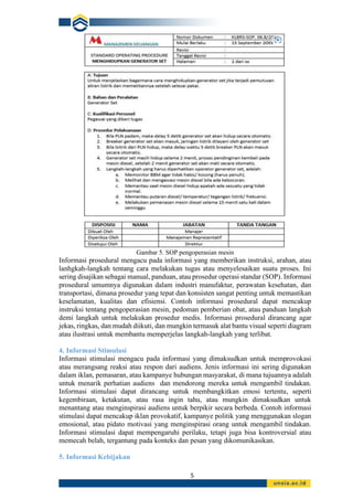 5
Gambar 5. SOP pengoperasian mesin
Informasi prosedural mengacu pada informasi yang memberikan instruksi, arahan, atau
lanhgkah-langkah tentang cara melakukan tugas atau menyelesaikan suatu proses. Ini
sering disajikan sebagai manual, panduan, atau prosedur operasi standar (SOP). Informasi
prosedural umumnya digunakan dalam industri manufaktur, perawatan kesehatan, dan
transportasi, dimana prosedur yang tepat dan konsisten sangat penting untuk memastikan
keselamatan, kualitas dan efisiensi. Contoh informasi prosedural dapat mencakup
instruksi tentang pengoperasian mesin, pedoman pemberian obat, atau panduan langkah
demi langkah untuk melakukan prosedur medis. Informasi prosedural dirancang agar
jekas, ringkas, dan mudah diikuti, dan mungkin termasuk alat bantu visual seperti diagram
atau ilustrasi untuk membantu memperjelas langkah-langkah yang terlibat.
4. Informasi Stimulasi
Informasi stimulasi mengacu pada informasi yang dimaksudkan untuk memprovokasi
atau merangsang reaksi atau respon dari audiens. Jenis informasi ini sering digunakan
dalam iklan, pemasaran, atau kampanye hubungan masyarakat, di mana tujuannya adalah
untuk menarik perhatian audiens dan mendorong mereka untuk mengambil tindakan.
Informasi stimulasi dapat dirancang untuk membangkitkan emosi tertentu, seperti
kegembiraan, ketakutan, atau rasa ingin tahu, atau mungkin dimaksudkan untuk
menantang atau menginspirasi audiens untuk berpikir secara berbeda. Contoh informasi
stimulasi dapat mencakup iklan provokatif, kampanye politik yang menggunakan slogan
emosional, atau pidato motivasi yang menginspirasi orang untuk mengambil tindakan.
Informasi stimulasi dapat mempengaruhi perilaku, tetapi juga bisa kontroversial atau
memecah belah, tergantung pada konteks dan pesan yang dikomunikasikan.
5. Informasi Kebijakan
 