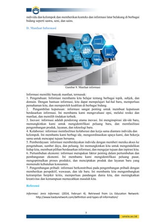 7
individu dan kelompok dan memberikan konteks dan informasi latar belakang di berbagai
bidang seperti sastra, seni, dan sains.
D. Manfaat Informasi
Gambar 8. Manfaat informasi
Informasi memiliki banyak manfaat, termasuk:
1. Pengetahuan: Informasi membantu kita belajar tentang berbagai topik, subjek, dan
domain. Dengan bantuan informasi, kita dapat mempelajari hal-hal baru, memperluas
pemahaman kita, dan memperoleh keahlian di berbagai bidang.
2. Pengambilan keputusan: informasi sangat penting untuk membuat keputusan
berdasarkan informasi. Ini membantu kami mengevaluasi opsi, melalui resiko dan
manfaat, dan memilih tindakan terbaik.
3. Inovasi: informasi adalah pendorong utama inovasi. Ini menginspirasi ide-ide baru,
memungkinkan kami untuk mengidentifikasi peluang baru, dan memfasilitasi
pengembangan produk, layanan, dan teknologi baru.
4. Kolaborasi: informasi memfasilitasi kolaborasi dan kerja sama diantara individu dan
kelompok. Ini membantu kami berbagi ide, mengoordinasikan upaya kami, dan bekerja
sama untuk mencapai tujuan bersama.
5. Pemberdayaan: informasi memberdayakan individu dengan memberi mereka akses ke
pengetahuan, sumber daya, dan peluang. Ini memungkinkan kita untuk mengendalikan
hidup kita, membuat pilihan berdasarkan informasi, dan mengejar tujuan dan inpirasi kita.
6. Pertumbuhan ekonomi: informasi merupakan faktor penting dalam pertumbuhan dan
pembangunan ekonomi. Ini membantu kami mengidentifikasi peluang pasar,
mengoptimalkan proses produksi, dan menciptakan produk dan layanan baru yang
memenuhi kebutuhan konsumen.
7. Pengembangan pribadi: informasi berkonstribusi pada pengembangan pribadi dengan
memberikan perspektif, wawasan, dan ide baru. Ini membantu kita mengembangkan
ketrampilan berpikir kritis, memperluas pandangan dunia kita, dan meningkatkan
kreativitas dan kemampuan memecahkan masalah kita.
Referensi
Informasi: Jenis Informasi. (2014, Februari 4). Retrieved from Lis Education Network:
http://www.lisedunetwork.com/definition-and-types-of-information/
 