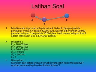 Latihan Soal
1. Misalkan ada tiga buah wilayah yaitu A, B dan C, dengan jumlah
penduduk wilayah A adalah 20.000 jiwa, wilayah B berjumlah 20.000
jiwa dan wilayah C berjumlah 30.000 jiwa. Jarak antara wilayah A ke B
adalah 50 km dan B ke C berjarak 100 km.
• Diketahui :
PA = 20.000 jiwa
PB = 20.000 jiwa
PC = 30.000 jiwa
dAB = 50 Km
dBC = 100 Km
k = 1
• Ditanyakan :
Manakah dari ketiga wilayah tersebut yang lebih kuat interaksinya?
Apakah antara wilayah A dan B atau A dan C?
A
B
C
 