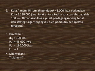 2. Kota A memiliki jumlah penduduk 45.000 jiwa, sedangkan
Kota B 180.000 jiwa. Jarak antara kedua kota tersebut adalah
100 km. Dimanakah lokasi pusat perdagangan yang tepat
dan strategis agar terjangkau oleh penduduk setiap kota
tersebut?
• Diketahui :
dAB = 100 km
PA = 45.000 jiwa
PB = 180.000 jiwa
k = 1
• Ditanyakan :
Titik henti?
 