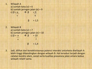 1. Wilayah A
a) Jumlah kota (v) = 6
b) Jumlah jaringan jalan (e) = 9
c) β = e  β = 9
β = 1,5
2. Wilayah B
a) Jumlah kota (v) = 7
b) Jumlah jaringan jalan (e) = 10
c) β = e  β = 10
β = 1,4
3. Jadi, dilihat dari konektivitasnya potensi interaksi antarkota diwilayah A
lebih tinggi dibandingkan dengan wilayah B. Hal tersebut terjadi dengan
catatan kondisi alam, sosial serta kualitas prasarana jalan antara kedua
wilayah relatif sama.
v 6
v 7
 