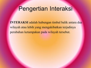 Pengertian Interaksi
INTERAKSI adalah hubungan timbal balik antara dua
wilayah atau lebih yang mengakibatkan terjadinya
perubahan ketampakan pada wilayah tersebut.
 
