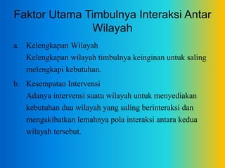 Faktor Utama Timbulnya Interaksi Antar
Wilayah
a. Kelengkapan Wilayah
Kelengkapan wilayah timbulnya keinginan untuk saling
melengkapi kebutuhan.
b. Kesempatan Intervensi
Adanya intervensi suatu wilayah untuk menyediakan
kebutuhan dua wilayah yang saling berinteraksi dan
mengakibatkan lemahnya pola interaksi antara kedua
wilayah tersebut.
 