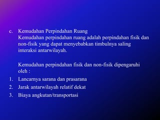 c. Kemudahan Perpindahan Ruang
Kemudahan perpindahan ruang adalah perpindahan fisik dan
non-fisik yang dapat menyebabkan timbulnya saling
interaksi antarwilayah.
Kemudahan perpindahan fisik dan non-fisik dipengaruhi
oleh :
1. Lancarnya sarana dan prasarana
2. Jarak antarwilayah relatif dekat
3. Biaya angkutan/transportasi
 