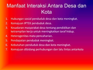 Manfaat Interaksi Antara Desa dan
Kota
1. Hubungan sosial penduduk desa dan kota meningkat.
2. Kemajuan IPTEK penduduk desa.
3. Kesadaran masyarakat desa tentang pendidikan dan
ketrampilan kerja untuk meningkatkan taraf hidup.
4. Heterogenitas mata pencaharian.
5. Pendapatan penduduk meningkat.
6. Kebutuhan penduduk desa dan kota meningkat.
7. Kemajuan dibidang perhubungan dan lalu lintas antarkota
 