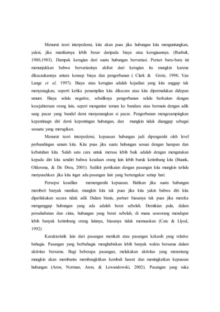 Menurut teori interpedensi, kita akan puas jika hubungan kita menguntungkan,
yakni, jika manfaatnya lebih besar daripada biaya atau kerugiaannya. (Rusbult,
1980,1983). Dampak kerugian dari suatu hubungan bervariasi. Periset baru-baru ini
menunjukkan bahwa bervariasinya akibat dari kerugian itu mungkin karena
dikacaukannya antara konsep biaya dan pengorbanan ( Clark & Grote, 1998; Van
Lange et al, 1997). Biaya atau kerugian adalah kejadian yang kita anggap tak
menyenagkan, seperti ketika penampilan kita dikecam atau kita dipermalukan didepan
umum. Biaya selalu negative, sebaliknya pengorbanan selalu berkaitan dengan
kesejahteraan orang lain, seperi mengantar teman ke bandara atau bermain dengan adik
sang pacar yang bandel demi menyenangkan si pacar. Pengorbanan mengesampingkan
kepentinagn diri demi kepentingan hubungan, dan mungkin tidak dianggap sebagai
sesuatu yang merugikan.
Menurut teori interpedensi, kepuasan hubungan jadi dipengaruhi oleh level
perbandingan umum kita. Kita puas jika suatu hubungan sesuai dengan harapan dan
kebutuhan kita. Salah satu cara untuk merasa lebih baik adalah dengan mengatakan
kepada diri kita sendiri bahwa keadaan orang lain lebih buruk ketimbang kita (Buunk,
Oldersma, & De Dreu, 2001). Sedikit pertikaian dengan pasangan kita mungkin terlalu
menyusahkan jika kita ingat ada pasangan lain yang bertengakar setiap hari.
Persepsi keadilan memengaruhi kepuasan. Bahkan jika suatu hubungan
memberi banyak manfaat, mungkin kita tak puas jika kita yakin bahwa diri kita
diperlakukan secara tidak adil. Dalam bisnis, partner biasanya tak puas jika mereka
menganggap hubungan yang ada adalah berat sebelah. Demikian pula, dalam
persahabatan dan cinta, hubungan yang berat sebelah, di mana seseorang mendapat
lebih banyak ketimbang orang lainnya, biasanya tidak memuaskan (Cate & Llyod,
1992)
Karakteristik lain dari pasangan menikah atau pasangan kekasih yang relative
bahagia. Pasangan yang berbahagia menghabiskan lebih banyak waktu bersama dalam
aktivitas bersama. Bagi beberapa pasangan, melakukan aktivitas yang menentang
mungkin akan membantu membangkitkan kembali hasrat dan meningkatkan kepuasan
hubungan (Aron, Norman, Aron, & Lewandowski, 2002). Pasangan yang suka
 
