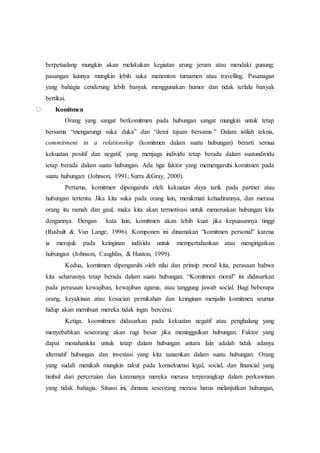 berpetualang mungkin akan melakukan kegiatan arung jeram atau mendaki gunung;
pasangan lainnya mungkin lebih suka menonton turnamen atau travelling. Pasanagan
yang bahagia cenderung lebih banyak menggunakan humor dan tidak terlalu banyak
bertikai.
Komitmen
Orang yang sangat berkomitmen pada hubungan sangat mungkin untuk tetap
bersama “mengarungi suka duka” dan “demi tujuan bersama.” Dalam istilah teknis,
commitment in a relationship (komitmen dalam suatu hubungan) berarti semua
kekuatan positif dan negatif, yang menjaga individu tetap berada dalam suatundividu
tetap berada dalam suatu hubungan. Ada tiga faktor yang memengaruhi komitmen pada
suatu hubungan (Johnson, 1991; Surra &Gray, 2000).
Pertama, komitmen dipengaruhi oleh kekuatan daya tarik pada partner atau
hubungan tertentu. Jika kita suka pada orang lain, menikmati kehadirannya, dan merasa
orang itu ramah dan gaul, maka kita akan termotivasi untuk meneruskan hubungan kita
dengannya. Dengan kata lain, komitmen akan lebih kuat jika kepuasannya tinggi
(Rusbult & Van Lange, 1996). Komponen ini dinamakan “komitmen personal” karena
ia merujuk pada keinginan individu untuk mempertahankan atau mengingatkan
hubungan (Johnson, Caughlin, & Huston, 1999).
Kedua, komitmen dipengaruhi oleh nilai dan prinsip moral kita, perasaan bahwa
kita seharusnya tetap berada dalam suatu hubungan. “Komitmen moral” ini didasarkan
pada perasaan kewajiban, kewajiban agama, atau tanggung jawab social. Bagi beberapa
orang, keyakinan atau kesucian pernikahan dan keinginan menjalin komitmen seumur
hidup akan membuat mereka tidak ingin bercerai.
Ketiga, koomitmen didasarkan pada kekuatan negatif atau penghalang yang
menyebabkan seseorang akan rugi besar jika meninggalkan hubungan. Faktor yang
dapat menahankita untuk tetap dalam hubungan antara lain adalah tidak adanya
alternatif hubungan dan investasi yang kita tanamkan dalam suatu hubungan. Orang
yang sudah menikah mungkin takut pada konsekuensi legal, social, dan financial yang
timbul dari perceraian dan karenanya mereka merasa terperangkap dalam perkawinan
yang tidak bahagia. Situasi ini, dimana seseorang merasa harus melanjutkan hubungan,
 