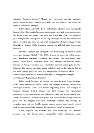 dinamakan “komitmen terpaksa.” Menurut teori interpedensi, dua tipe penghalang
penting adalah kurangnya alternatif yang lebih baik dan investasi yang sudah kita
tanamkan dalam suatu hubungan.
Ketersediaan Alternatif. Level perbandingan alternatif akan memengaruhi
komitmen kita. Kita mungkin berpacaran dengan orang yang tidak sesuai dengan selera
kita karena adalah satu-satunya orang yang mau dengan kita. Ketika kita tergantung
pada hubungan untuk mendapatkan hal-hal yang kita hargai dan tidak bisa mendapatkan
hal itu di tempat lain, maka kita sulit unutk meninggalkan hubungan (Attridge, Creed,
Berscheid, & Simpson, 1992). Kurangnya alternatif yang lebih baik akan meningkatkan
komitmen.
Investasi. Komitmen juga dipengaruhi oleh investasi yang kita tanamkan dalam
membentuk hubungan (Rusbult, 1980, 1983). Investasi itu antara lain waktu, energy,
uang, keterlibatan emosional, pengalaman kebersamaan, dan pengorbanan untuk
partner. Setelah banyak berinvestasi dalam suatu hubungan dan kemudian merasa
hubungan itu kurang bermanfaat akan menimbulkan disonansi kognitif pada diri kita.
Karenanya kita mungkin merasakan tekanan psikologis unutk melihat hubungan kita itu
dari sudut pandang yang lebih positif atau mengabaikan kekurangannya (Rubin, 1973).
Semakin banyak investasi kita, semakin mahal jika kita meninggalkan hubungan.
Asosiasi antara Kepuasan dan Komitmen.
Dalam banyak hubungan, ada asosiasi erat antara kepuasan dengan komitmen.
Ketika orang menenmukan manfaat khusus dari hubungan asmaranya, mereka akan
membangun komitmen. Mereka akan berhenti berpetualang asmara. Saat hubungan itu
kemudian kemudian berubah menjadi cinta kasih, mereka akan menunjukkan
perasaannya secara terang-terangan dan melangkah menuju masa depan bersama-sama.
Mereka akan menikah, membeli rumah, punya anak, hal seperti ini biasanya didasarkan
pada cinta dan keinginan kuat untuk membangun komitmen. Jika pasangan itu
mengalami masa sulit dan konflik, investasi mereka mungkin akan menjadi motivasi
untuk berusaha memperbaiki hubungan dan manyalakan kembali api asmaranya.
Namun, kepuasan dan komitmen tidak selalu berhubungan erat. Beberapa
pasangan yang tidak bahagia mampu meningkatkan kualitas hubungannya dengan
 