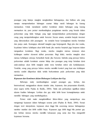 pasangan yang lainnya mungkin menghentikan hubungannya, dan bahkan ada yang
mampu mempertahankan hubungan seumur hidup meski hubungan itu kurang
memuaskan. Untuk memahami sumber komitmen dalam hubungan yang kurang
memuaskan ini, para periset membandingkan pengalaman mereka yang berada dalam
perkawinan yang tidak bahagia yang ingin mempertahankan perkawinannya dengan
orang yang mempertimbangkan untuk bercerai. Secara umum, semakin banyak investasi
yang diinvestasikan oleh pasangann itu semakin besar kemungkinan mereka bertahan
dan punya anak. Kurangnya alternatif mungkin juga berpengaruh. Bagi pria dan wanita,
keyakinan bahwa kehidupan akan lebih buruk jika mereka berpisah juga berperan dalam
menguatkan komitmen. Bagi wanita, mereka mungkin merasa terancam akan
kehilangan sumber ekonomi akibat perceraian. Bagi lelaki, mereka mungkin akan
merasa kehidupan seksnya bertambah buruk jika bercerai. Individu yang percaya bahwa
perkawinan adalah komitmen seumur hidup dan pasangan yang tetap bertahan demi
anak-anaknya akan lebih mungkin untuk terus bertahan meksi ada ketidakpuasan.
Terakhir, orang yang percaya bahwa mereka memiliki kontrol yang kuat atas kehidupan
mereka sendiri dilaporkan tidak terlalu berkomitmen pada perkawinan yang tidak
memuaskan.
Kepuasan dan Komitmen dalam Hubungan Lesbiyan dan Gay.
Beberapa study membandingkan sampel pasangan gay, lesbian, dan
heteroseksual, menggunakan ukuran standar cinta, kepuasan, dan penyesuaian (Kurdek,
akan segera terbit; Peplau & Bealks, 2004). Tidak ada perbaedaan signifikan dalam
ukuran kualitas hubungan. Lesbian dan gay tidak lebih besar kemungkinannya untuk
memiliki hubungan yang membahagiakan.
Periset telah mulai mengidentifikasi faktor-faktor yang memperkaya atau
mengurangi kepuasan dalam hubungan sesama jenis (Peplau & Beals, 2004). Sesuai
dengan teori interpedensi, kepuasan akan tinggi bila seseorang merasa hubungannya
member manfaat dan lebih sedikit biaya. Kepuasan juga lebih tinggi bila partner gay
dan lesbian merasa mereka memiliki kekuasaan yang sama dan bisa mengambil
keputusan bersama.
 