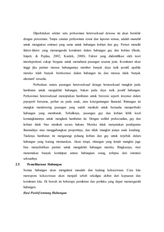 Diperkirakan sekitar satu perkawinan heteroseksual dewasa ini akan berakhir
dengan perceraian. Tanpa catatan perkawinan resmi dan laporan sensus, adalah mustahil
untuk mengjukan estimasi yang sama untuk hubungan lesbian dan gay. Periset meneliti
faktor-faktor yang memengaruhi komitmen dalam hubungan gay dan lesbian (Beals,
Impett, & Peplau, 2002; Kurdek, 2000). Faktor yang diidentifikasi oleh teori
interdepedensi cukup berguna untuk memahami pasangan sesama jenis. Komitmen akan
tinggi jika partner merasa hubungannya member banyak daya tarik positif, apabila
mereka telah banyak berinvestasi dalam hubungan itu dan merasa tidak banyak
alternatif tersedia.
Perbedaan antara pasangan heteroseksual denagn homoseksual mungkin pada
hambatan untuk mengakhiri hubungan, bukan pada daya tarik positif hubungan.
Perkawinan heteroseksual menciptakan hambatan untuk bercerai seperti investasi dalam
prpoperti bersama, perhat an pada anak, atau ketergantungan financial. Rintangan ini
mungkin mendororng pasangan yang sudah menikah untuk berusaha memperbaiki
hubungan yang memburuk. Sebaliknya, pasangan gay dan lesbian lebih kecil
kemungkinannya untuk menglami hambatan ini. Dengan sedikit perkecualian, gay dan
lesbian tidak bisa menikah secara hukum. Mereka tidak menyatukan pendapatan
finansialnya atau menggabungkan propertinya, dan tidak mungkin punya anak kandung.
Tiadanya hambatan ini mengurangi peluang lesbian dan gay untuk terjebak dalam
hubungan yang kurang memuaskan. Akan tetapi, rintangan yang lemah mungkin juga
bisa menyebabkan partner untuk mengakhiri hubungan mereka. Ringkasnya, riset
menemukan banyak kemiripan antara hubungnan orang, terlepas dari orientasi
seksualnya.
2.5 Pemeliharaan Hubungan
Semua hubungan akan mengalami masalah dan kadang kekecewaan. Cara kita
merespons kekecewaan akan menjadi sebab sekaligus akibat dari kepuasan dan
komitmen kita. Di bawah ini beberapa pemikiran dan perilaku yang dapat memengaruhi
hubungan.
Ilusi Positif tentang Hubungan
 