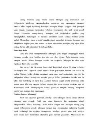 Orang, terutama yang berada dalam hubungan yang memuaskan dan
berkomitmen, cenderung mengidealisasikan partnernya dan memandang hubungan
mereka lebih unggul ketimbang hubungan pasangan lainnya. Anggota dari pasangan
yang bahagia cenderung menekankan kebaikan pasangannya dan tidak terlalu peduli
dengan kelemahan masing-masing. Meskipun sulit mengabaikan perilaku yang
menjengkelkan, kekurangan ini biasanya diletakkan dalam konteks kualitas positif
global. Memandang pacar sepositif mungkin dapat menambah kepuasan hubungan dan
memperkuat kepercayaan kita bahwa kita telah menemukan pasangan yang tepat. Riset
tentang hal ini telah ditemukan di berbagai kultur.
Bias Masa Lalu
Cara lain untuk mempertahankan hubungan yaitu dengan menganggap bahwa
hubungan mereka terus berjalan kea rah cinta dan intimasi. Pada dasarnya, orang
mungkin merasa bahwa hubungan mereka tak sempurna, hubungan itu akan terus
membaik dari waktu ke waktu.
Bias memori ini ditemukan dalam studi longitudinal selama 20 tahun terhadap
sekelompok istri. Kepuasan actual mereka dalam perkawinan menurun dari waktu ke
waktu. Namun, ketika diminta mengingat masa-masa awal perkawinan, para istri itu
melaporkan adanya peningkatan: mereka percaya bahwa perkawinan mereka saat ini
lebih baik ketimbang di masa lalu. Memori manusia sangat kreatif, menyusun cerita
tentang masa lalu yang mungkin berbeda dengan fakta guna menjaga komitmen saat ini.
Kemampuan untuk membayangkan adanya perbaikan mungkin memang merupakan
sumber dari harapan akan masa depan.
Godaan Partner Alternatif
Salah satu ancaman potensial terhadap suatu hubungan adalah adanya alternaif
pasangan yang menarik. Salah sau tujuan komitmen dan perkawinan adalah
mengumumkan bahwa seseorang telah terikat dengan satu pasangan. Orang yang
sangat berkomitmen kepada hubungan mungkin juga menggunakan mekanisme kognitif
untuk melindungi dan menjaga hubungannya. Misalnya, partner yang setia mungkin
akan secara aktif meremehkan alternative guna menolak godaannya. Meyakinkan diri
 