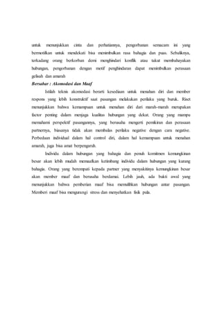 untuk menunjukkan cinta dan perhatiannya, pengorbanan semacam ini yang
bermotifkan untuk mendekati bisa menimbulkan rasa bahagia dan puas. Sebaliknya,
terkadang orang berkorban demi menghindari konflik atau takut membahayakan
hubungan, pengorbanan dengan motif penghindaran dapat menimbulkan perasaan
gelisah dan amarah
Bersabar : Akomodasi dan Maaf
Istilah teknis akomodasi berarti kesediaan untuk menahan diri dan member
respons yang lebih konstruktif saat pasangan melakukan perilaku yang buruk. Riset
menunjukkan bahwa kemampuan untuk menahan diri dari marah-marah merupakan
factor penting dalam menjaga kualitas hubungan yang dekat. Orang yang mampu
memahami perspektif pasangannya, yang berusaha mengerti pemikiran dan perasaan
partnernya, biasanya tidak akan membalas perilaku negative dengan cara negative.
Perbedaan individual dalam hal control diri, dalam hal kemampuan untuk menahan
amarah, juga bisa amat berpengaruh.
Individu dalam hubungan yang bahagia dan penuh komitmen kemungkinan
besar akan lebih mudah memaafkan ketimbang individu dalam hubungan yang kurang
bahagia. Orang yang berempati kepada partner yang menyakitinya kemungkinan besar
akan member maaf dan berusaha berdamai. Lebih jauh, ada bukti awal yang
menunjukkan bahwa pemberian maaf bisa memulihkan hubungan antar pasangan.
Memberi maaf bisa mengurangi stress dan menyehatkan fisik pula.
 