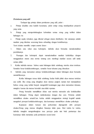 Pertukaran yang adil
Terdapat tiga prinsip dalam pertukaran yang adil, yakni :
a. Prinsip ekualitas atau kaidah kesamaan, yakni setiap orang mendapatkan proporsi
yang sama.
b. Prinsip yang mempertimbangkan kebutuhan semua orang yang terlibat dalam
hubungan itu
c. Prinsip equity (ekuitas), juga dikenal sebagai aturan distributive. Ide utamanya adalah
manfaat yang diterima seseorang harus sebanding dengan kontribusinya.
Teori ekuitas memiliki empat asumsi dasar :
1. Dalam satu relasi atau kelompok, individu akan berusaha memaksimalkan
perolehannya
2. Pasangan dan kelompok dapat memaksimalkan manfaat kolektifnya dengan
menggunakan aturan atau norma tentang cara membagi manfaat secara adil untuk
semua pihak
3. Ketika individu merasa bahwa suatu hubungan tidak seimbang, mereka akan tertekan.
Semakin besar ketidakseimbangan, semakin besar tekanan yang dirasakan
4. Individu yang merasakan adanya ketidakseimbangan dalam hubungan akan berusaha
memulihkannya.
Ketika hubungan terasa tidak seimbang, kedua belah pihak akan merasa tertekan
aau sedih. Jika orang yang dirugikan akan merasa jengkel, namun riset menunjukkan
bahwa orang yang terlalu banyak mengambil keuntungan juga akan merasakan tekanan,
mungkin karena dia merasa bersalah atau tidak nyaman.
Orang berusaha memulihkan ekitas saat mereka merasakn ada ketidakadilan
dalam hubungan. Orang dapat melakukannya dengan dua cara. Pertama adalah
memulihkan ekuitas actual.Cara kedua adalah menggunakan strategi kognitif unntuk
mengubah persepsi ketidakseimbangan, dan karenanya memulihkan ekuitas psikologis.
Kepuasan dalam kencan dan perkawinan dipengaruhi oleh persepsi
ekuitas.Orang yang merasa dirugikan biasanya tidak puas. Dari waktu ke waktu,
individu mungkin mengembangkan rasa percaya pada niat baik partnernya dan
karenanya tidak memantau pola pertukaran secara ketat
 