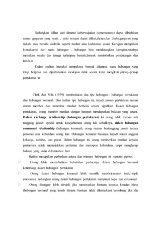 Sedangkan dilihat dari dimensi keberwujudan (concreatness) dapat dibedakan
antara ganjaran yang nyata , yaitu sesuatu dapat dilihat,dicium,dan diraba,ganjaran yang
niskala atau bersifat simbolik seperti nasihat atau kedekatan sosial. Kerugian merupakan
konsekuensi dari suatu hubungan . hubungan bisa mendatangkan kerugian,misalnya
memakan waktu dan tenaga terlampau banyak,banyak menimbulkan pertentangan dan
lain-lain.
Dalam realitas interaksi nampaknya banyak dijumpai suatu hubungan yang
tetap berjalan dan dipertahankan meskipun tidak secara ketat mengikuti prinsip-prinsip
pertukaran ini
Clark dan Mills (1979) membedakan dua tipe hubungan : hubungan pertukaran
dan hubungan komunal. Dan kedua tipe hubungan ini, terjadi proses pertukaran namun
aturan member dan menerima manfaat berbeda secara signifikan. Dalam hubungan
pertukaran, orang member manfaat dengan harapan mendapatkan balasan yang setara.
Dalam exchange relationship (hubungan pertukaran) ini orang tidak merasa ada
tanggung jawab special untuk kesejahteraan orang lain sebaliknya, dalam hubungan
communal relationship (hubungan komunal), orang merasa bertanggung jawab secara
personal atas kebutuhan orang lain. Hubungan komunal biasanya terjadi antara anggota
keluarga, sahabat, dan pacar. Dalam hubungan ini, orang memberikan manfaat kepada
partnernya untuk menunjukkan perhatian dan merespon kebutuhan, tanpa mengharap
balasan yang sama di kemudian hari.
Berikut merupakan perbedaan antara dua orientasi hubungan ini menurut periset :
Orang lebih memerhatikan kebutuhan partnernya dalam hubungan komunal
ketimbang dalam hubungan pertukaran
Orang dalam hubungan komunal lebih memilih membeicarakan topic-topik
emosional, sedangkan orang dalam hubungan pertukaran menyukai topic non emosional
Orang dianggap lebih altruisik jika menawarkan bantuan kepada kenalan biasa
(hubungan komunal yang lemah dimana bantuan tidak diharapkan) ketimbang jika dia
 