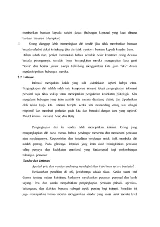 memberikan bantuan kepada sahabt dekat (hubungan komunal yang kuat dimana
bantuan biasanya diharapkan)
Orang dianggap lebih memeningkan diri sendiri jika tidak memberikan bantuan
kepada sahabat dekat ketimbang jika dia tidak memberi bantuan kepada kenalan biasa.
Dalam subah riset, periset menemukan bahwa semakin besar komitmen orang dewasa
kepada pasangannya, semakin besar kemungkinan mereka menggunakan kata ganti
“kami” dan bentuk jamak lainnya ketimbang menggunakan kata ganti ”aku” dalam
mendeskripsikan hubungan mereka.
2.2 Intimasi
Intimasi merupakan istilah yang sulit didefiniskan seperti halnya cinta.
Pengungkapan diri adalah salah satu komponen intimasi, tetapi pengungkapan informasi
personal saja tidak cukup untuk menciptakan pengalaman kedekatan psikologis. Kita
mengalami hubungan yang intim apabila kita merasa dipahami, diakui, dan diperhatikan
oleh rekan kerja kita. Intimasi tercipta ketika kita memandang orang lain sebagai
responsif dan memberi perhatian pada kita dan bereaksi dengan cara yang suportif.
Model intimasi menurut Anne dan Betty.
Pengungkapan diri itu sendiri tidak menciptakan intimasi. Orang yang
mengungkapkan diri harus merasa bahwa pendengar menerima dan memahami perasaan
atau pandangannya. Responsivitas dan kesediaan pendengar untuk balik membuka diri
adalah penting. Pada gilirannya, interaksi yang intim akan meningkatkan perasaan
saling percaya dan kedekatan emosional yang fundamental bagi perkembangan
hubungan personal.
Gender dan Intimasi
Apakah pria dan wanita cenderung mendefinisikan keintiman secara berbeda?
Berdasarkan penelitian di AS, jawabannya adalah tidak. Ketika suami istri
ditanya tentang makna keintiman, keduanya menekankan perasaan personal dan kasih
sayang. Pria dan wanita menyebutkan pengungkapan perasaan pribadi, apresiasi,
kehangatan, dan aktivitas bersama sebagai aspek penting bagi intimasi. Penelitian ini
juga menunjukkan bahwa mereka menggunakan standar yang sama untuk menilai level
 