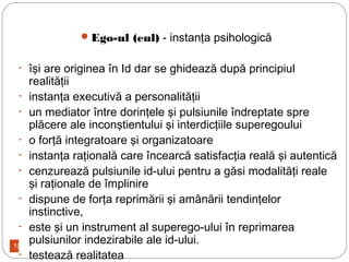10
Ego-ul (eul) - instanţa psihologică
- îşi are originea în Id dar se ghidează după principiul
realităţii
- instanţa executivă a personalităţii
- un mediator între dorinţele şi pulsiunile îndreptate spre
plăcere ale inconştientului şi interdicţiile superegoului
- o forţă integratoare şi organizatoare
- instanţa raţională care încearcă satisfacţia reală şi autentică
- cenzurează pulsiunile id-ului pentru a găsi modalităţi reale
şi raţionale de împlinire
- dispune de forţa reprimării şi amânării tendinţelor
instinctive,
- este şi un instrument al superego-ului în reprimarea
pulsiunilor indezirabile ale id-ului.
- testează realitatea
 