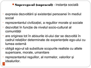 11
Superego-ul (supraeul) - instanţa socială
- expresia dezvoltării şi existenţei persoanei în mediul
social
- reprezentantul civilizaţiei, a regulilor morale şi sociale
- dezvoltat în funcţie de nivelul socio-cultural al
comunităţii
- are originea tot în abisurile id-ului dar se dezvoltă în
cadrul relaţiilor determinate de experienţele ego-ului cu
lumea externă
- obligă ego-ul să substituie scopurile realiste cu altele
superioare, morale, umanitare
- reprezentantul regulilor, al normelor, valorilor şi
idealurilor.
 